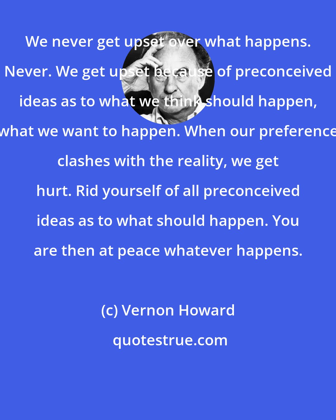 Vernon Howard: We never get upset over what happens. Never. We get upset because of preconceived ideas as to what we think should happen, what we want to happen. When our preference clashes with the reality, we get hurt. Rid yourself of all preconceived ideas as to what should happen. You are then at peace whatever happens.