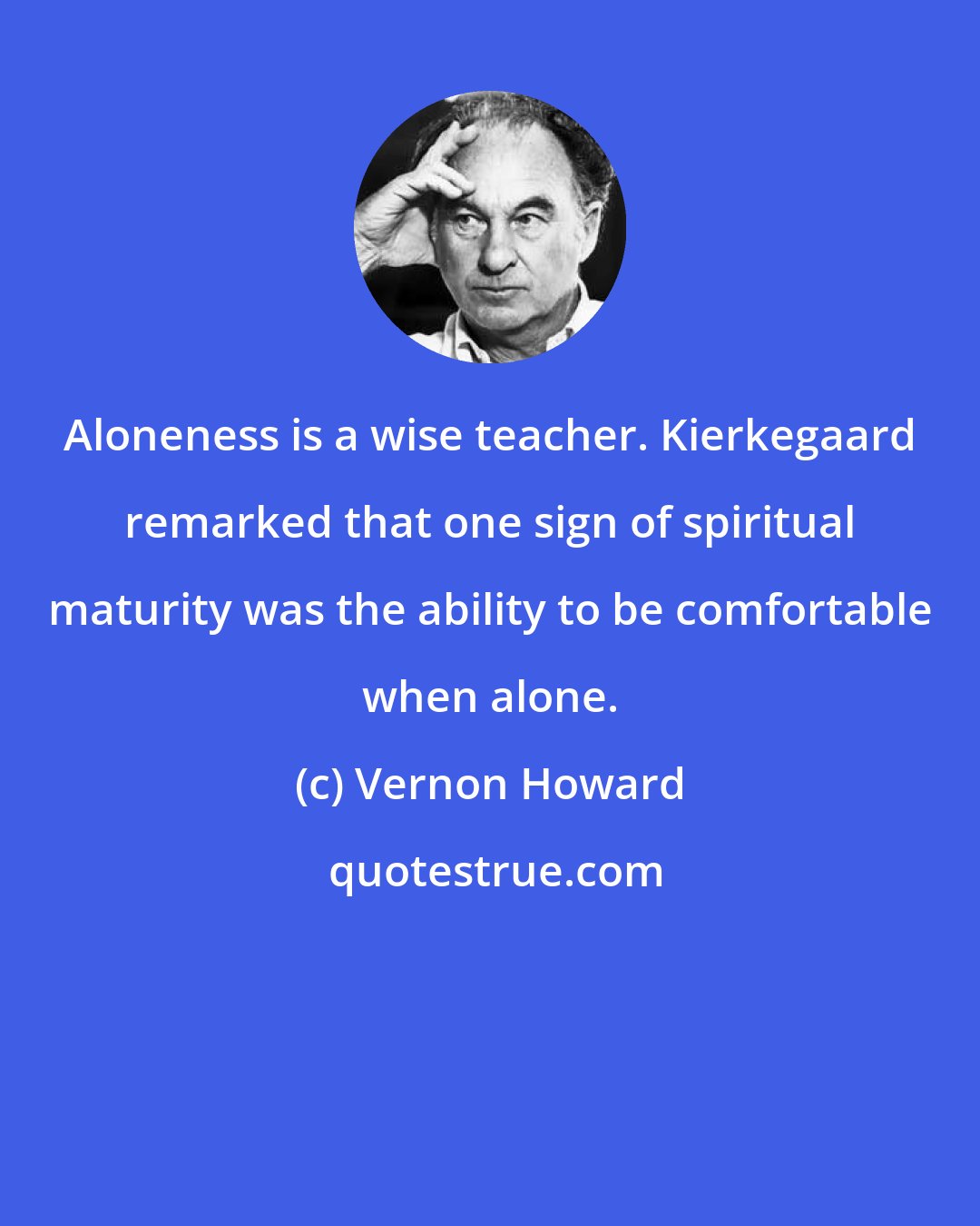 Vernon Howard: Aloneness is a wise teacher. Kierkegaard remarked that one sign of spiritual maturity was the ability to be comfortable when alone.