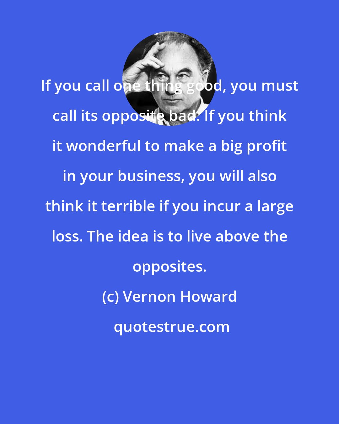 Vernon Howard: If you call one thing good, you must call its opposite bad. If you think it wonderful to make a big profit in your business, you will also think it terrible if you incur a large loss. The idea is to live above the opposites.