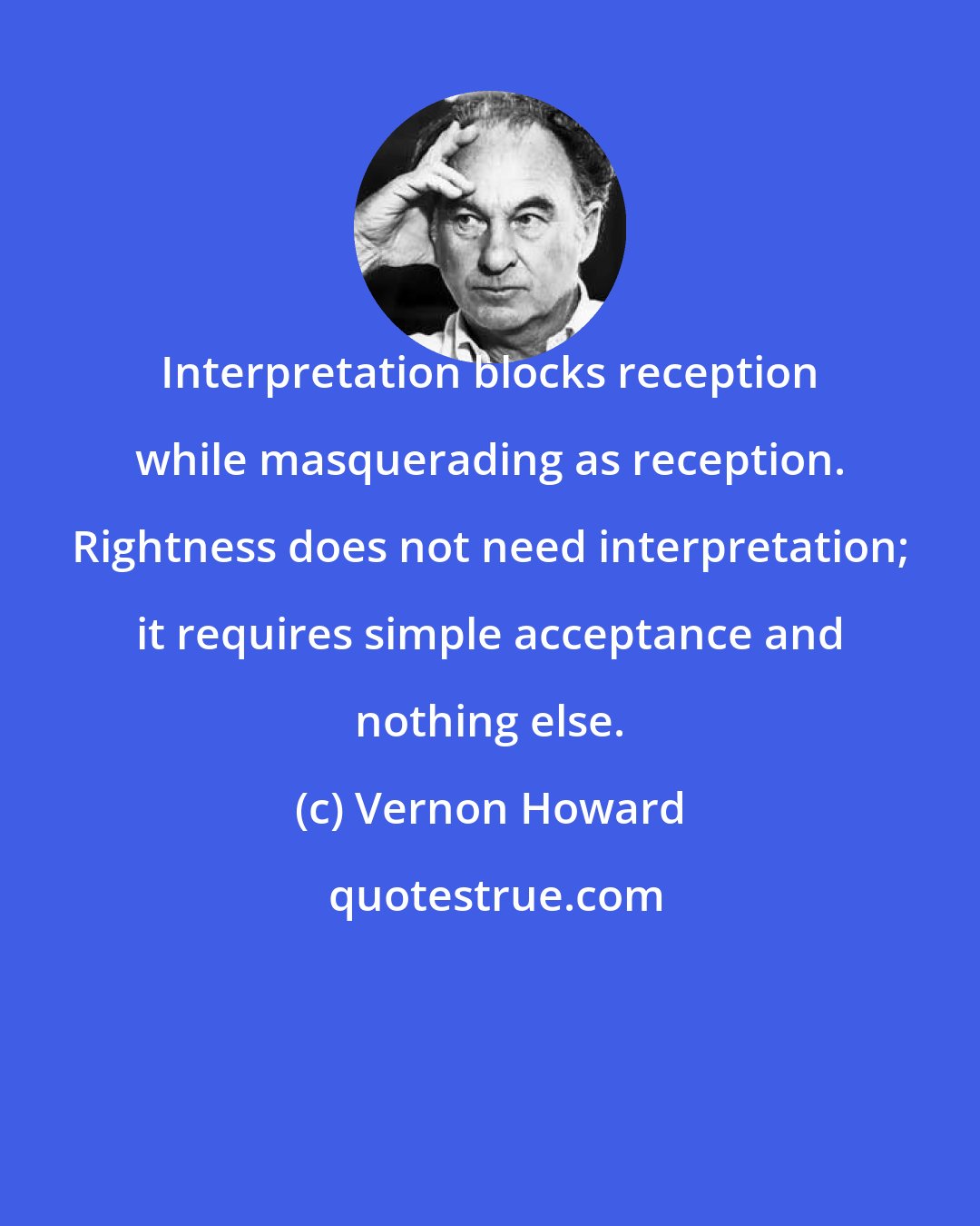 Vernon Howard: Interpretation blocks reception while masquerading as reception. Rightness does not need interpretation; it requires simple acceptance and nothing else.
