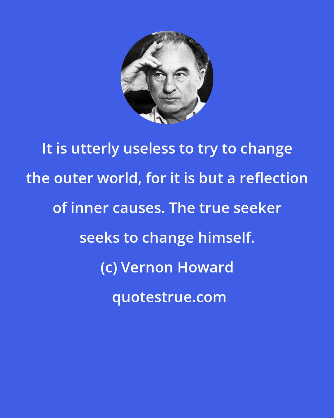 Vernon Howard: It is utterly useless to try to change the outer world, for it is but a reflection of inner causes. The true seeker seeks to change himself.