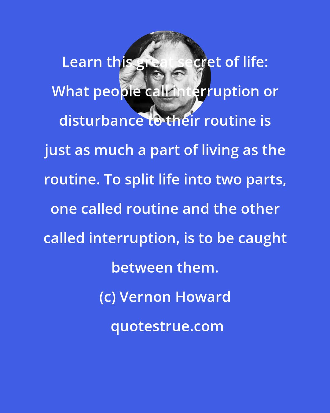 Vernon Howard: Learn this great secret of life: What people call interruption or disturbance to their routine is just as much a part of living as the routine. To split life into two parts, one called routine and the other called interruption, is to be caught between them.