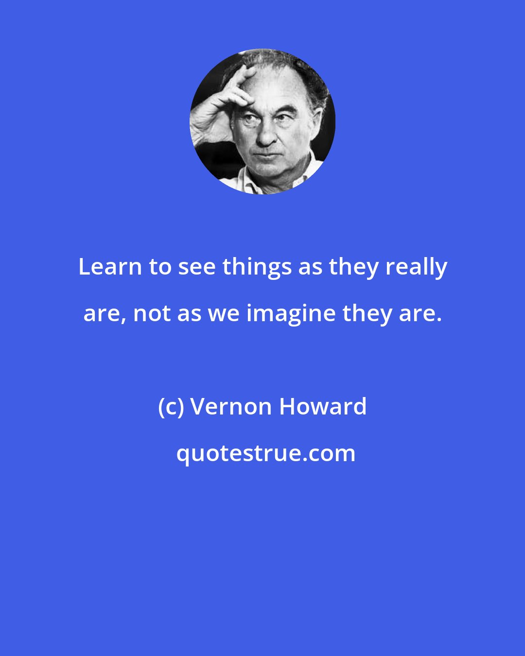 Vernon Howard: Learn to see things as they really are, not as we imagine they are.
