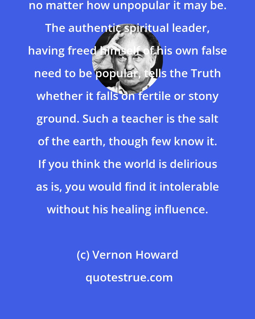 Vernon Howard: The Truth must be told at all costs, no matter how unpopular it may be. The authentic spiritual leader, having freed himself of his own false need to be popular, tells the Truth whether it falls on fertile or stony ground. Such a teacher is the salt of the earth, though few know it. If you think the world is delirious as is, you would find it intolerable without his healing influence.