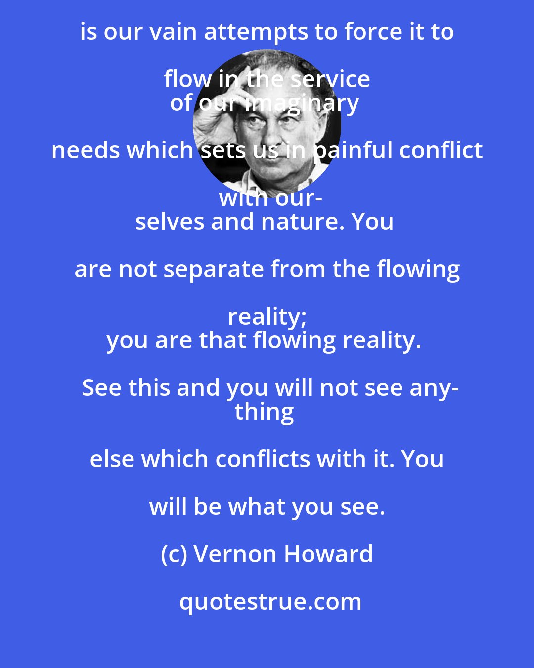 Vernon Howard: There is no way reality can be prevented from flowing the way it 
flows. It is our vain attempts to force it to flow in the service 
of our imaginary needs which sets us in painful conflict with our-
selves and nature. You are not separate from the flowing reality; 
you are that flowing reality. See this and you will not see any-
thing else which conflicts with it. You will be what you see.