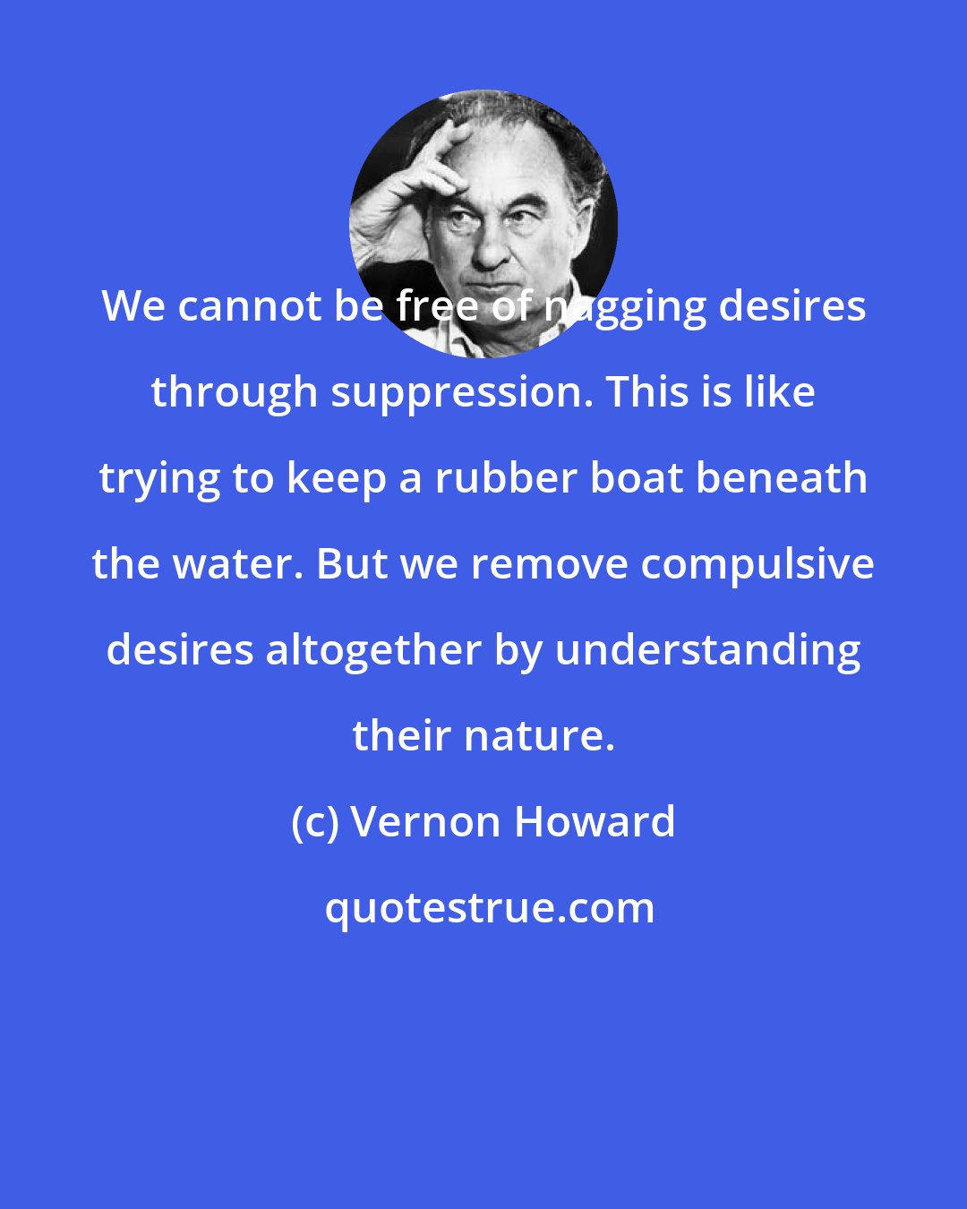 Vernon Howard: We cannot be free of nagging desires through suppression. This is like trying to keep a rubber boat beneath the water. But we remove compulsive desires altogether by understanding their nature.