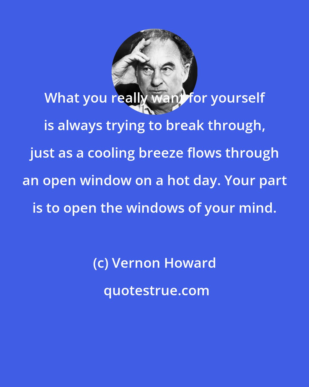 Vernon Howard: What you really want for yourself is always trying to break through, just as a cooling breeze flows through an open window on a hot day. Your part is to open the windows of your mind.