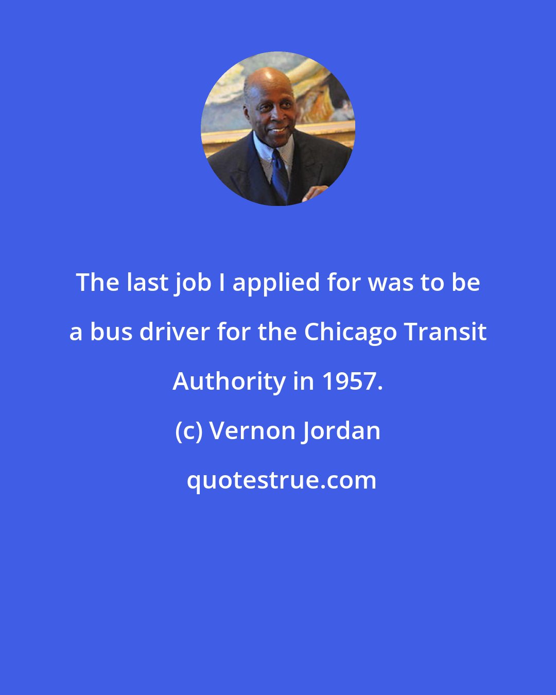 Vernon Jordan: The last job I applied for was to be a bus driver for the Chicago Transit Authority in 1957.