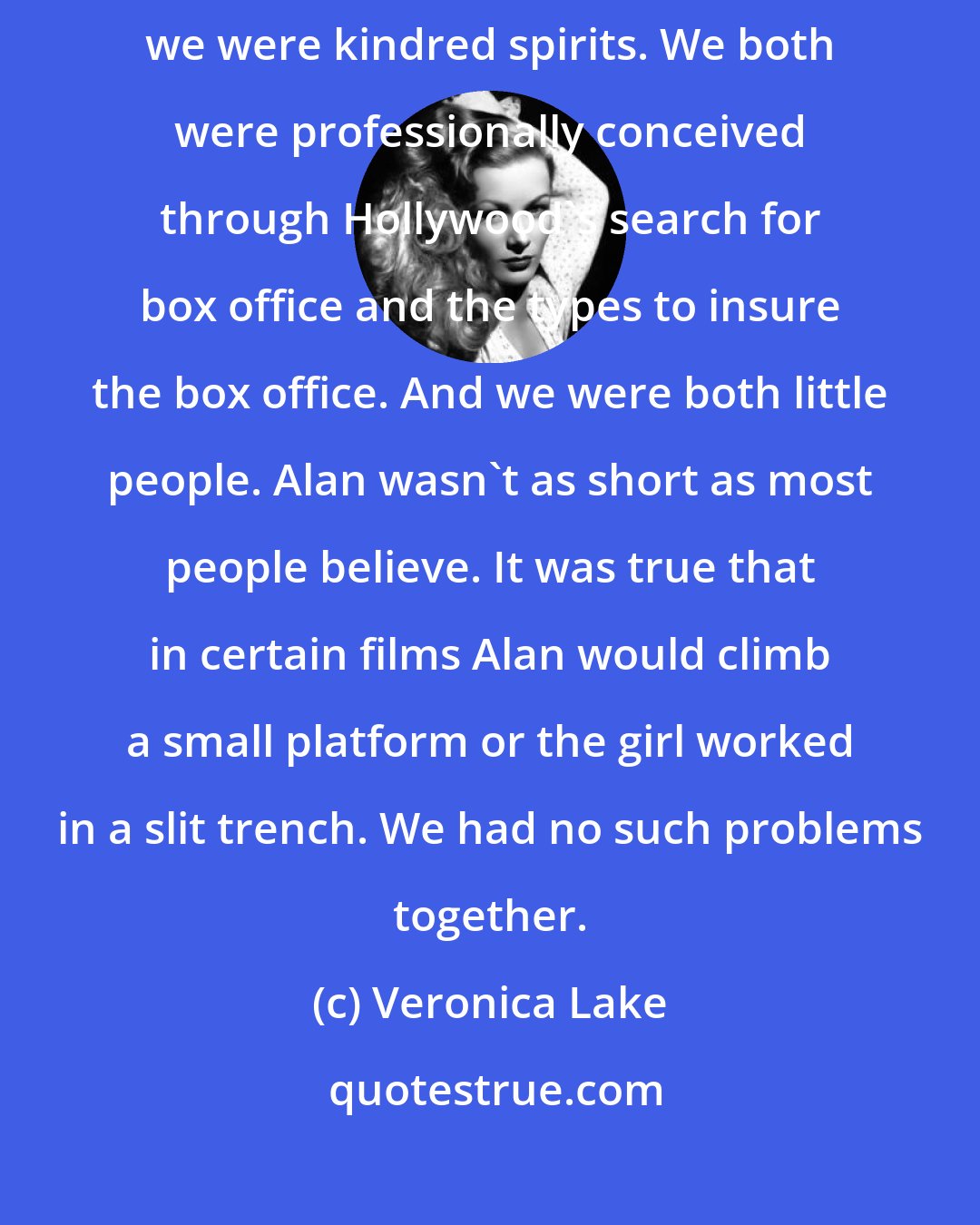 Veronica Lake: Alan Ladd was a marvelous person in his simplicity. In so many ways we were kindred spirits. We both were professionally conceived through Hollywood's search for box office and the types to insure the box office. And we were both little people. Alan wasn't as short as most people believe. It was true that in certain films Alan would climb a small platform or the girl worked in a slit trench. We had no such problems together.