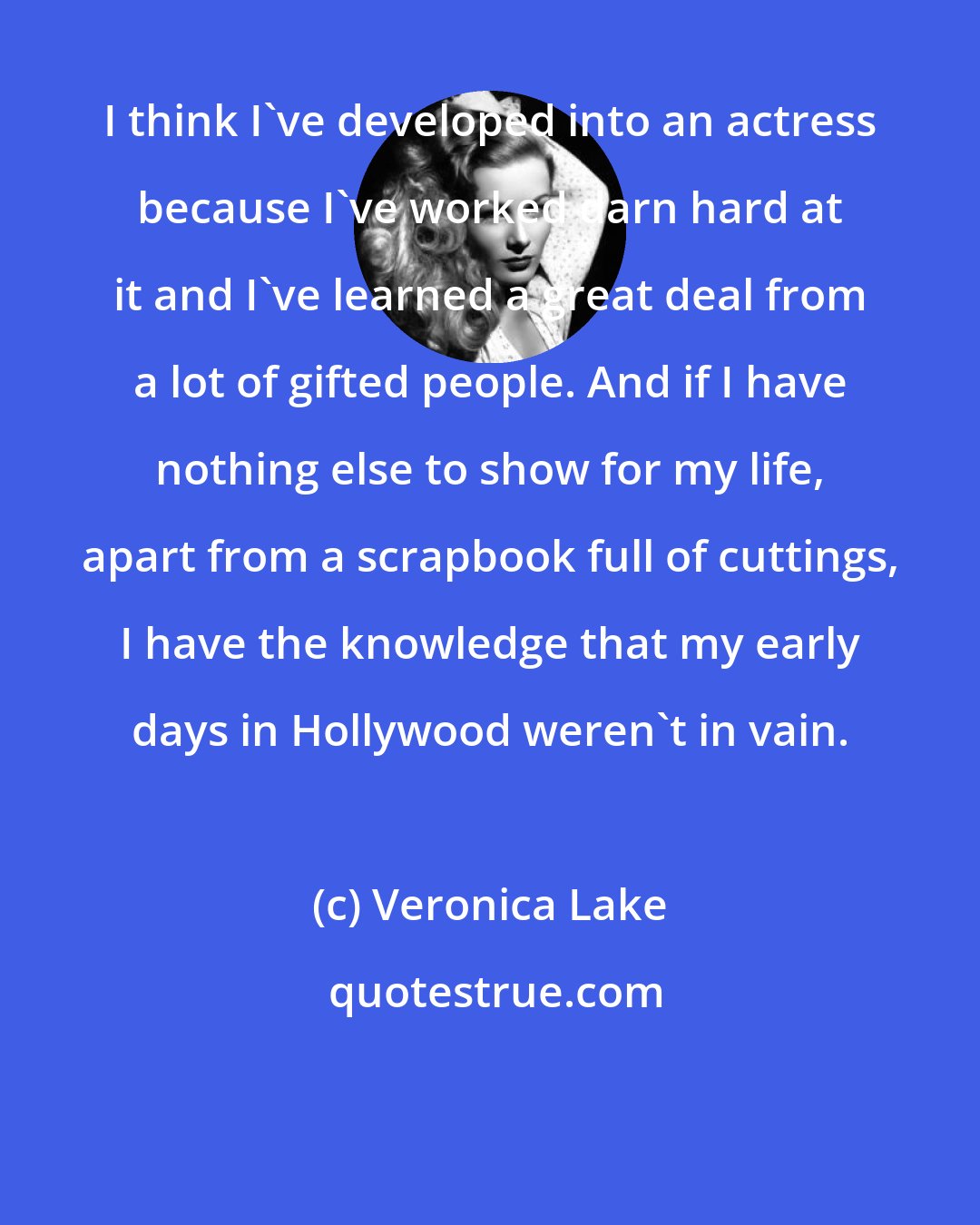 Veronica Lake: I think I've developed into an actress because I've worked darn hard at it and I've learned a great deal from a lot of gifted people. And if I have nothing else to show for my life, apart from a scrapbook full of cuttings, I have the knowledge that my early days in Hollywood weren't in vain.