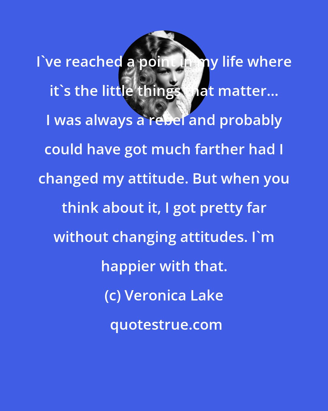 Veronica Lake: I've reached a point in my life where it's the little things that matter... I was always a rebel and probably could have got much farther had I changed my attitude. But when you think about it, I got pretty far without changing attitudes. I'm happier with that.