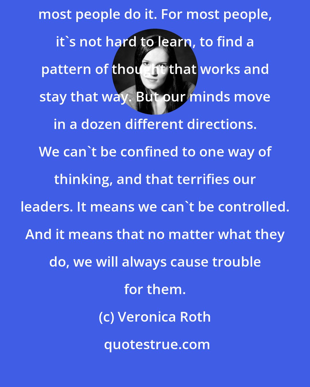 Veronica Roth: Every faction conditions its members to think and act a certain way. And most people do it. For most people, it's not hard to learn, to find a pattern of thought that works and stay that way. But our minds move in a dozen different directions. We can't be confined to one way of thinking, and that terrifies our leaders. It means we can't be controlled. And it means that no matter what they do, we will always cause trouble for them.