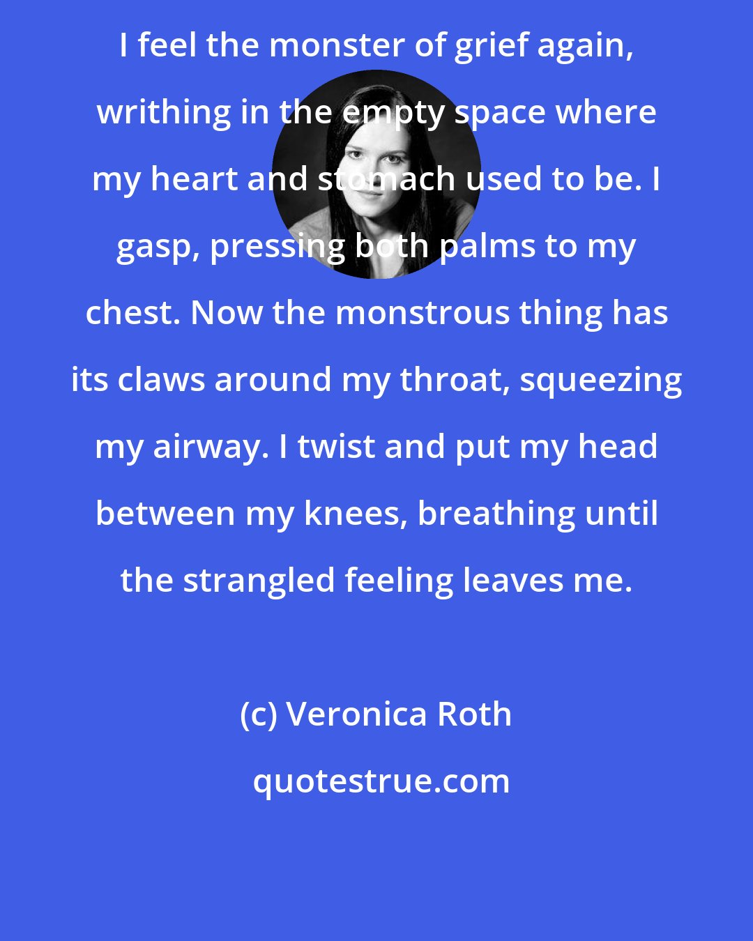 Veronica Roth: I feel the monster of grief again, writhing in the empty space where my heart and stomach used to be. I gasp, pressing both palms to my chest. Now the monstrous thing has its claws around my throat, squeezing my airway. I twist and put my head between my knees, breathing until the strangled feeling leaves me.