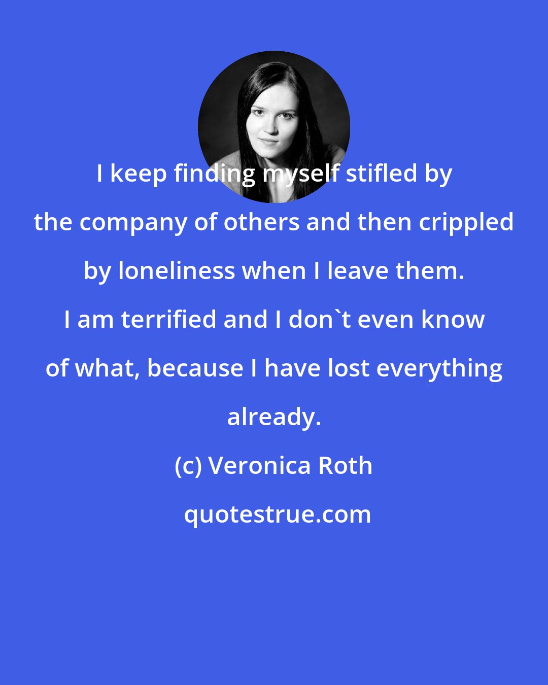 Veronica Roth: I keep finding myself stifled by the company of others and then crippled by loneliness when I leave them. I am terrified and I don't even know of what, because I have lost everything already.