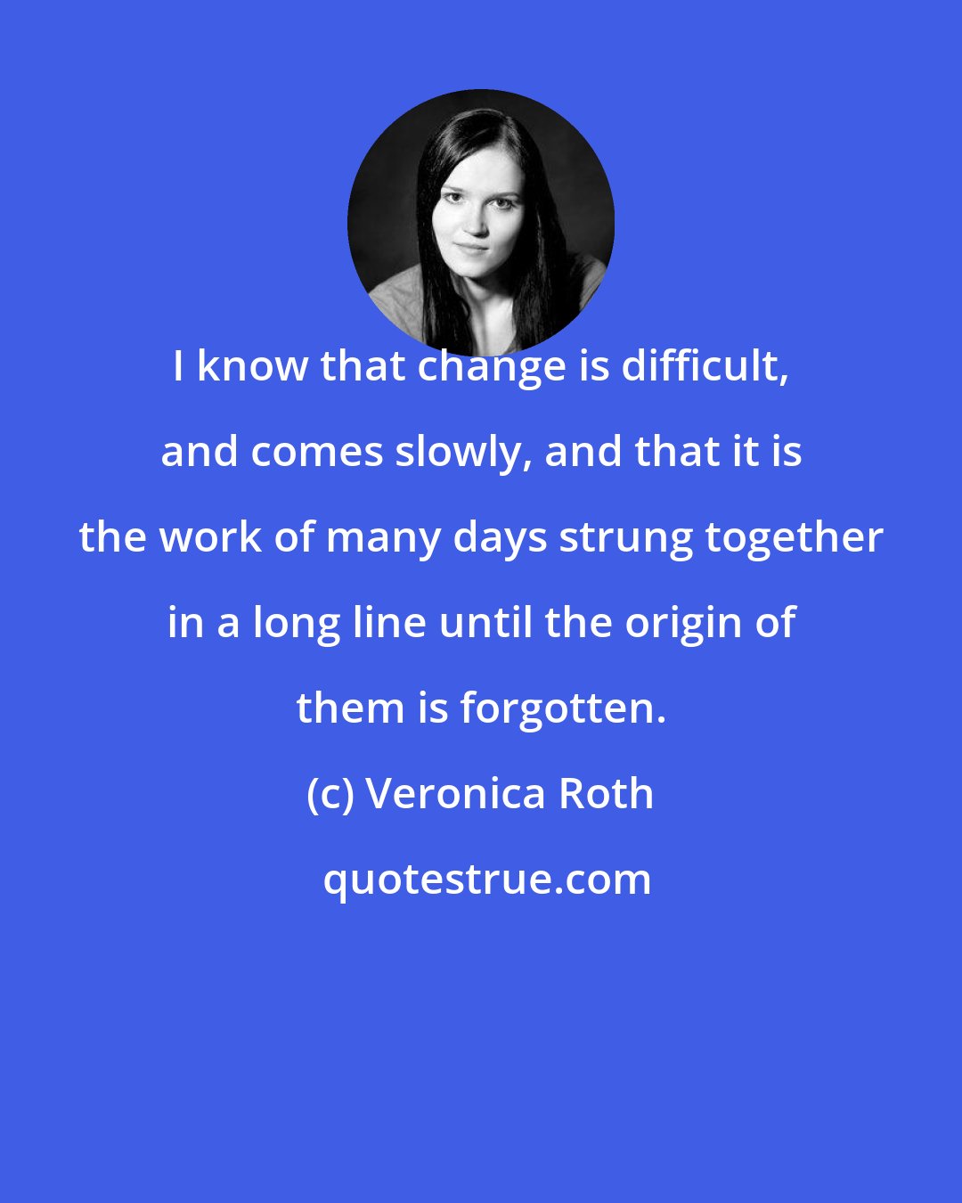 Veronica Roth: I know that change is difficult, and comes slowly, and that it is the work of many days strung together in a long line until the origin of them is forgotten.