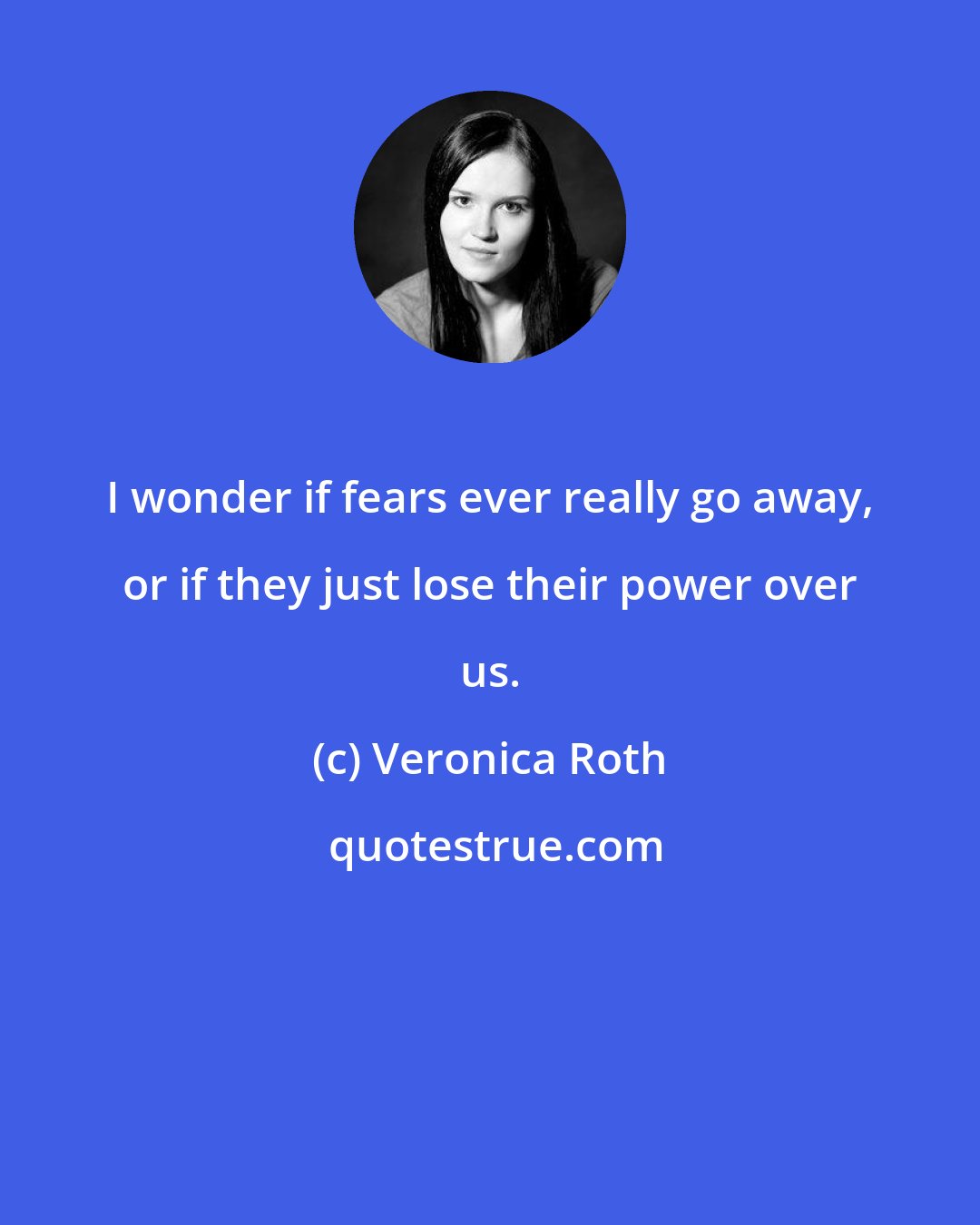 Veronica Roth: I wonder if fears ever really go away, or if they just lose their power over us.