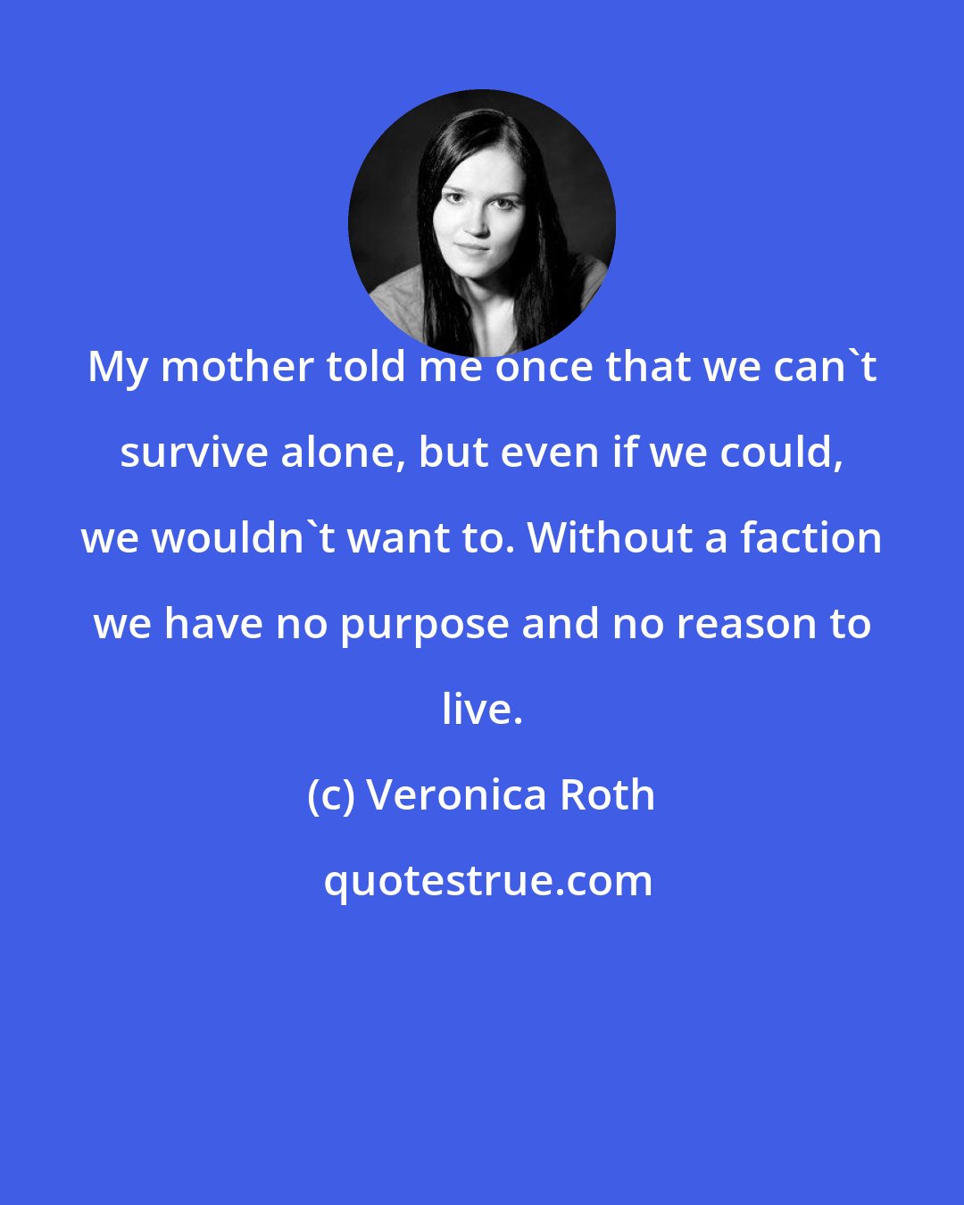 Veronica Roth: My mother told me once that we can't survive alone, but even if we could, we wouldn't want to. Without a faction we have no purpose and no reason to live.