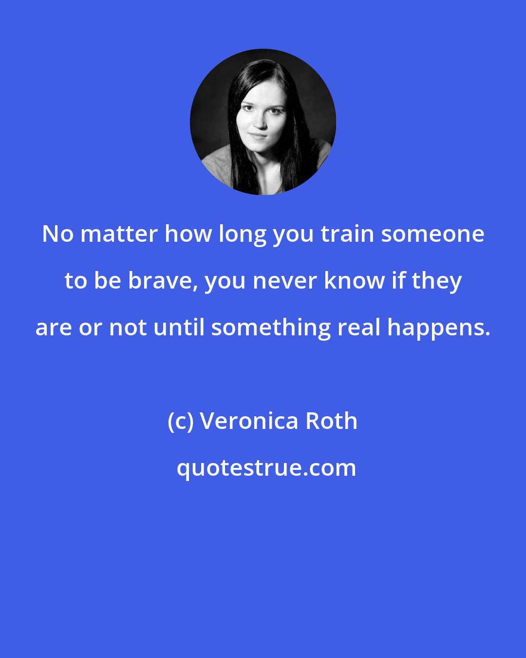 Veronica Roth: No matter how long you train someone to be brave, you never know if they are or not until something real happens.