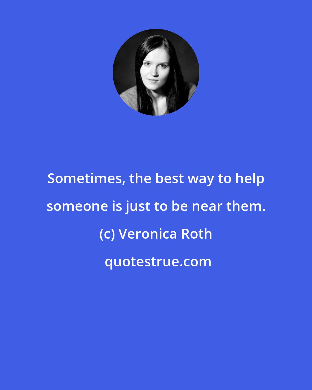 Veronica Roth: Sometimes, the best way to help someone is just to be near them.