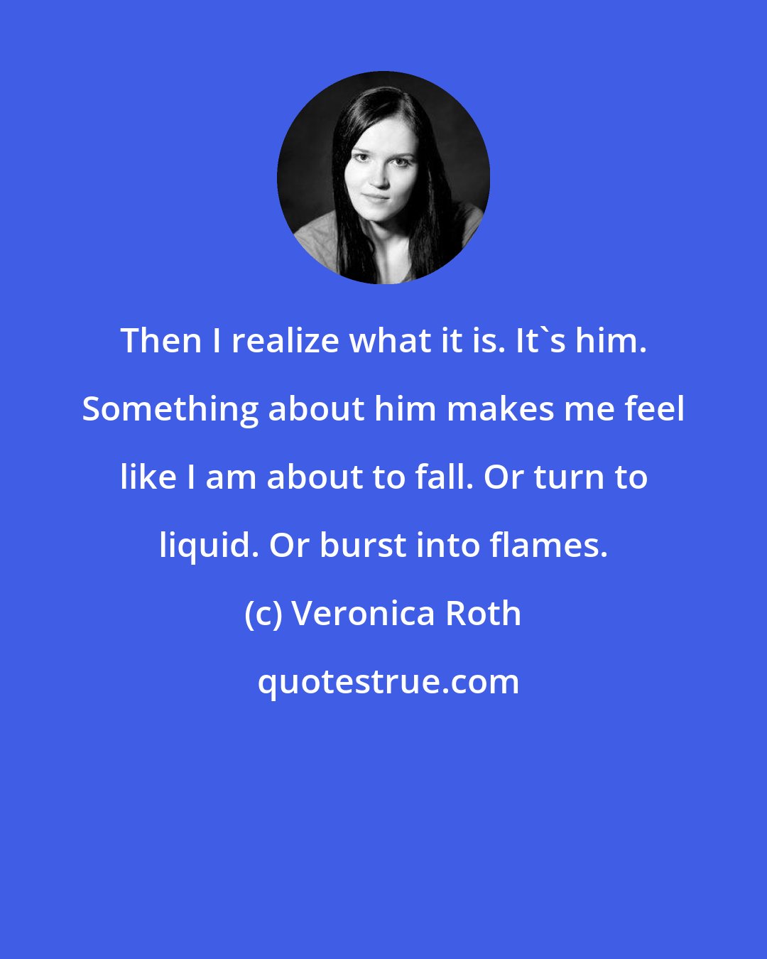 Veronica Roth: Then I realize what it is. It's him. Something about him makes me feel like I am about to fall. Or turn to liquid. Or burst into flames.