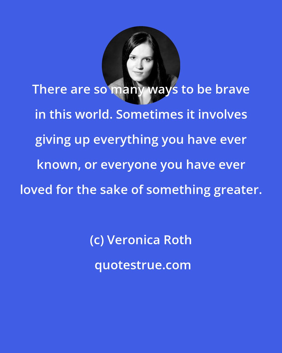 Veronica Roth: There are so many ways to be brave in this world. Sometimes it involves giving up everything you have ever known, or everyone you have ever loved for the sake of something greater.