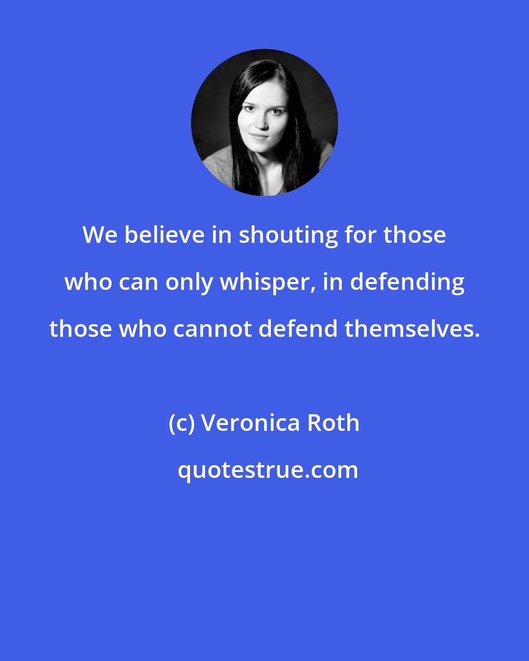 Veronica Roth: We believe in shouting for those who can only whisper, in defending those who cannot defend themselves.