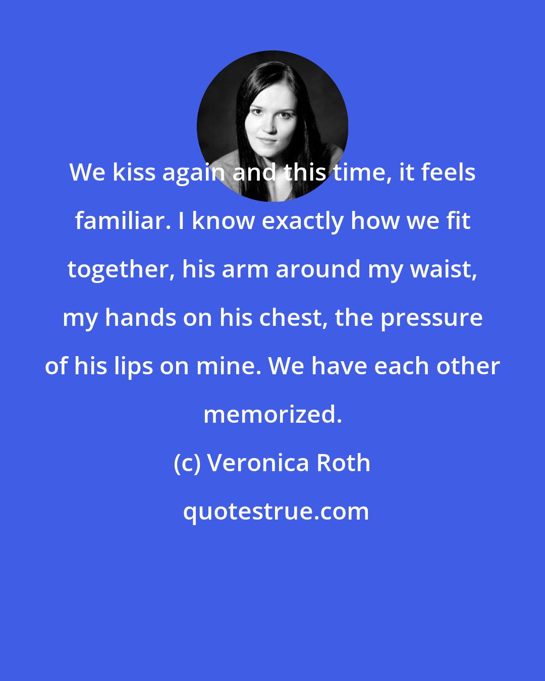 Veronica Roth: We kiss again and this time, it feels familiar. I know exactly how we fit together, his arm around my waist, my hands on his chest, the pressure of his lips on mine. We have each other memorized.