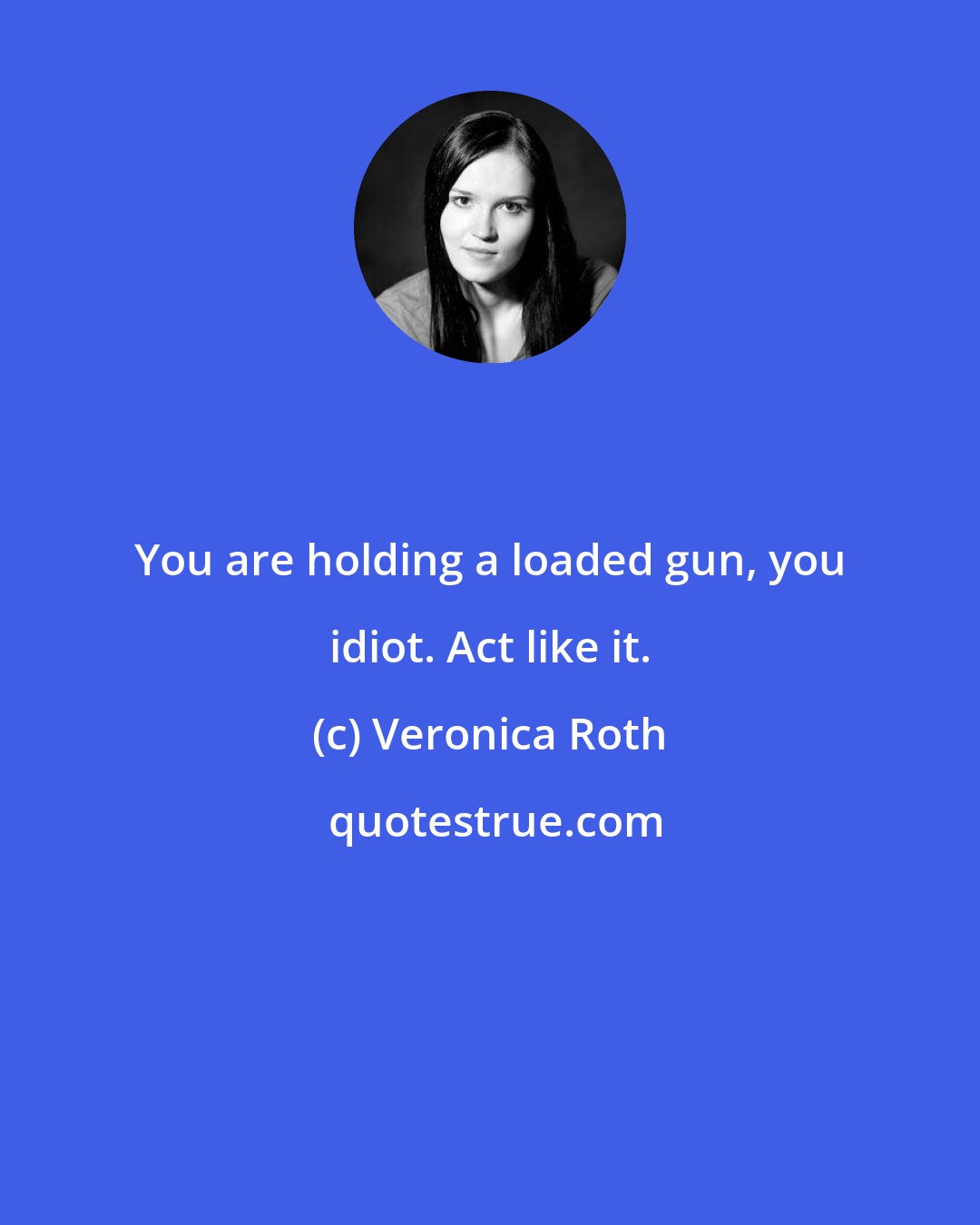 Veronica Roth: You are holding a loaded gun, you idiot. Act like it.