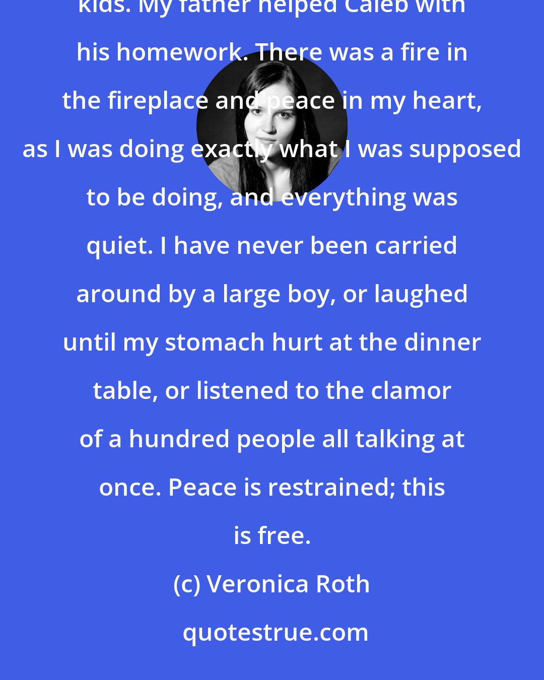 Veronica Roth: At home I used to spend calm, pleasant nights with my family. My mother knit scarves for the neighborhood kids. My father helped Caleb with his homework. There was a fire in the fireplace and peace in my heart, as I was doing exactly what I was supposed to be doing, and everything was quiet. I have never been carried around by a large boy, or laughed until my stomach hurt at the dinner table, or listened to the clamor of a hundred people all talking at once. Peace is restrained; this is free.