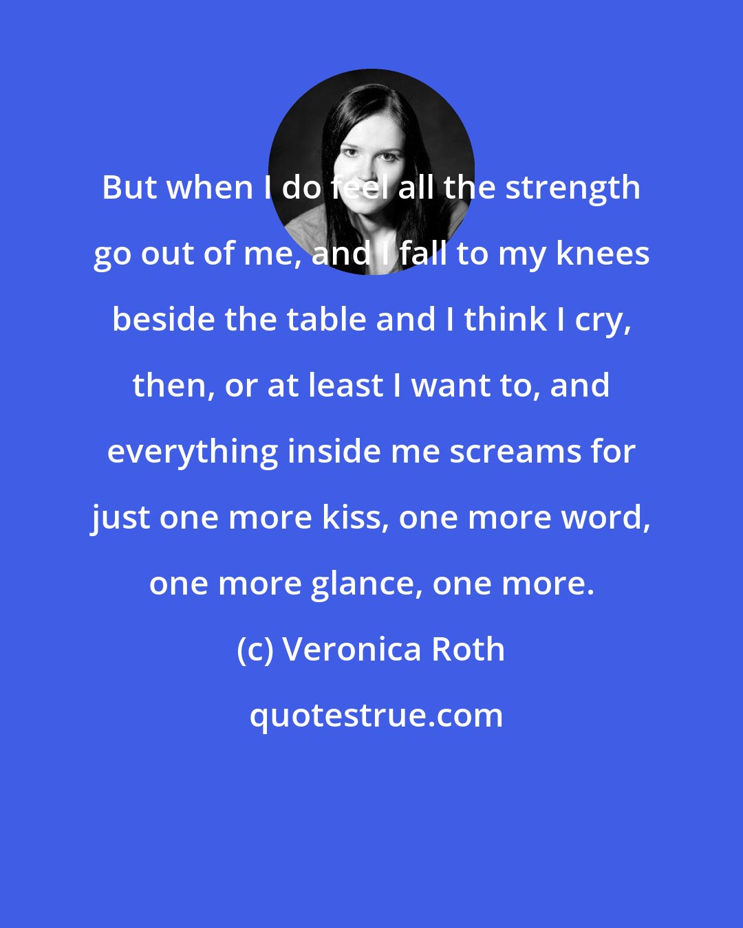 Veronica Roth: But when I do feel all the strength go out of me, and I fall to my knees beside the table and I think I cry, then, or at least I want to, and everything inside me screams for just one more kiss, one more word, one more glance, one more.