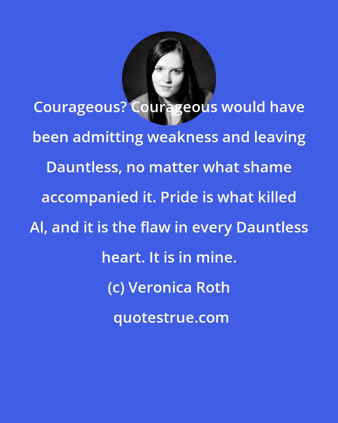 Veronica Roth: Courageous? Courageous would have been admitting weakness and leaving Dauntless, no matter what shame accompanied it. Pride is what killed Al, and it is the flaw in every Dauntless heart. It is in mine.