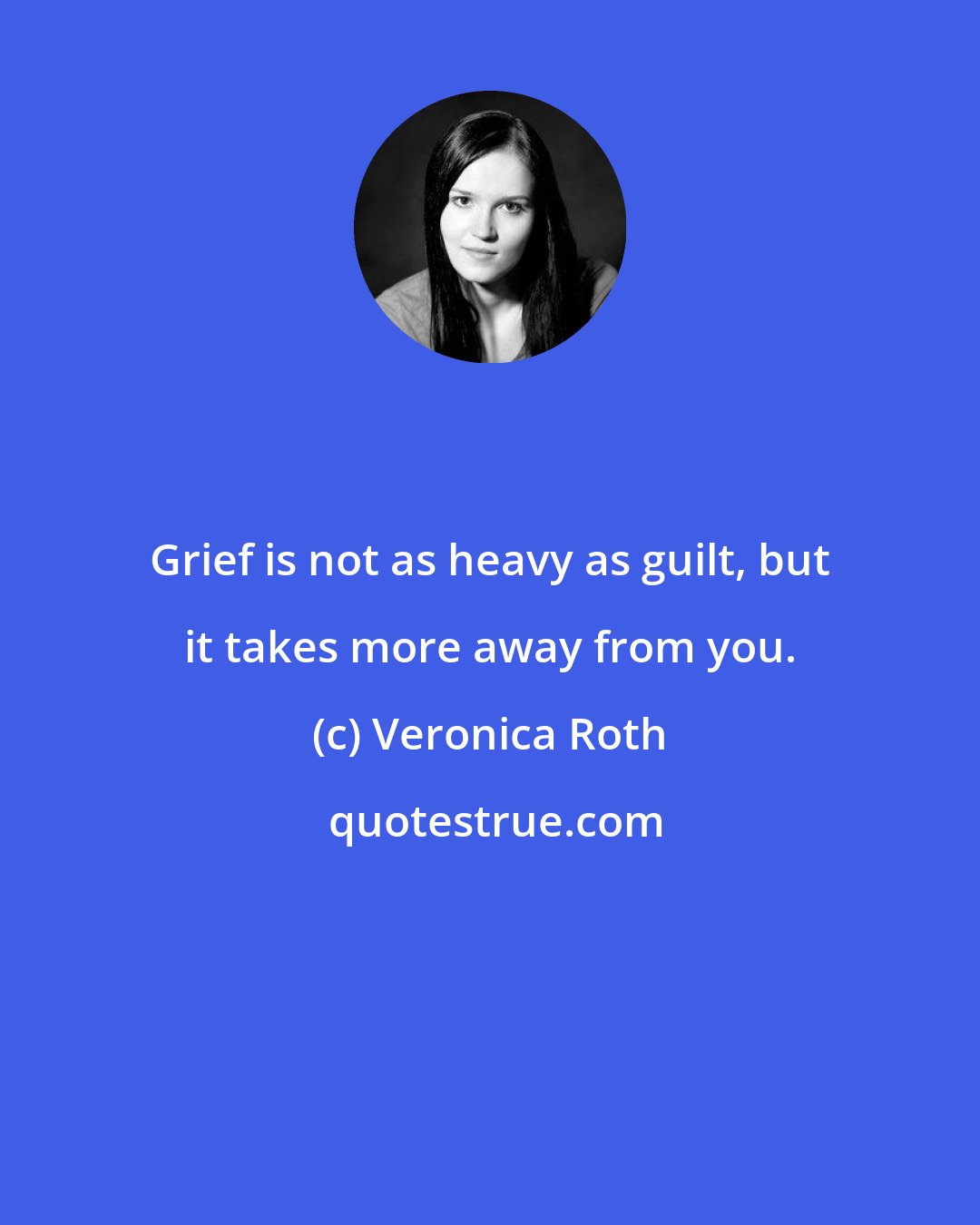 Veronica Roth: Grief is not as heavy as guilt, but it takes more away from you.