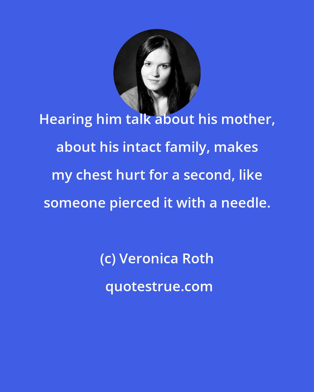 Veronica Roth: Hearing him talk about his mother, about his intact family, makes my chest hurt for a second, like someone pierced it with a needle.