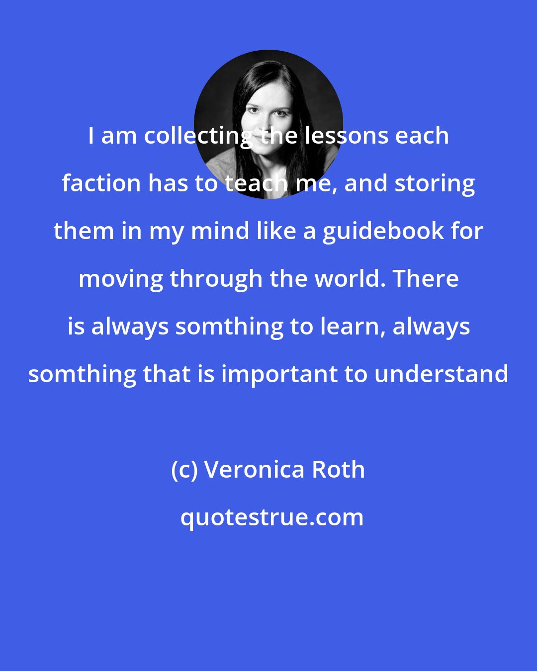 Veronica Roth: I am collecting the lessons each faction has to teach me, and storing them in my mind like a guidebook for moving through the world. There is always somthing to learn, always somthing that is important to understand