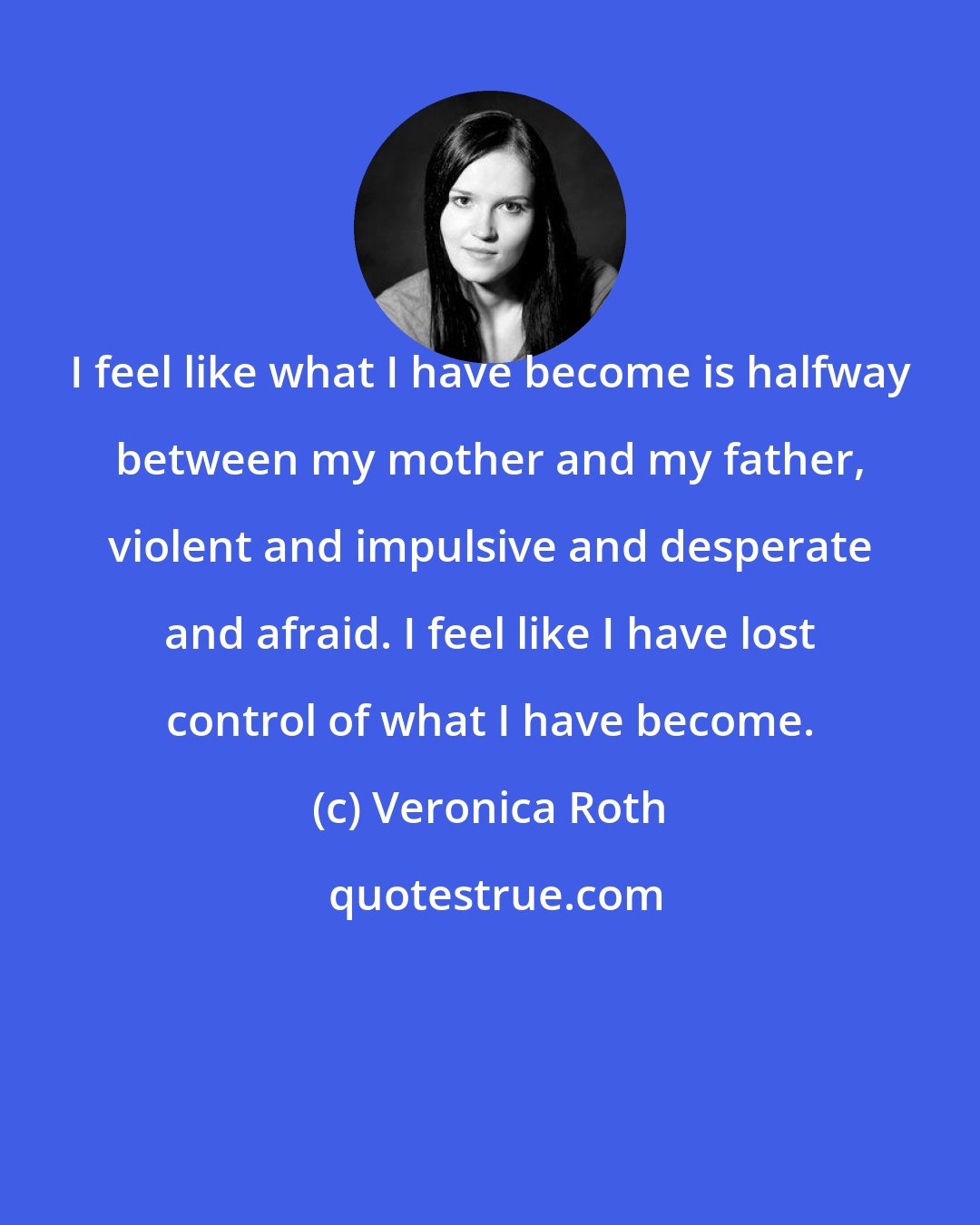 Veronica Roth: I feel like what I have become is halfway between my mother and my father, violent and impulsive and desperate and afraid. I feel like I have lost control of what I have become.