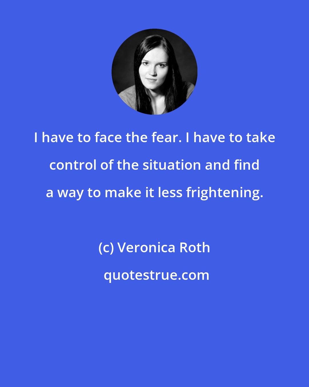 Veronica Roth: I have to face the fear. I have to take control of the situation and find a way to make it less frightening.