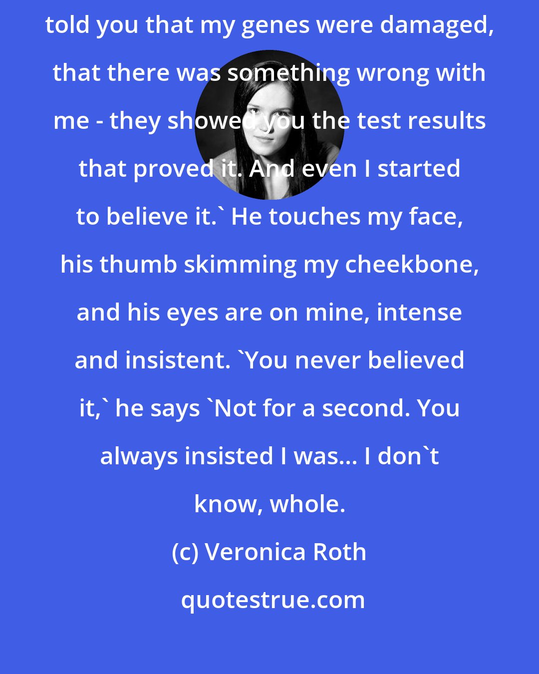 Veronica Roth: I just wanted to thank you' he says, his voice low. 'A group of scientists told you that my genes were damaged, that there was something wrong with me - they showed you the test results that proved it. And even I started to believe it.' He touches my face, his thumb skimming my cheekbone, and his eyes are on mine, intense and insistent. 'You never believed it,' he says 'Not for a second. You always insisted I was... I don't know, whole.