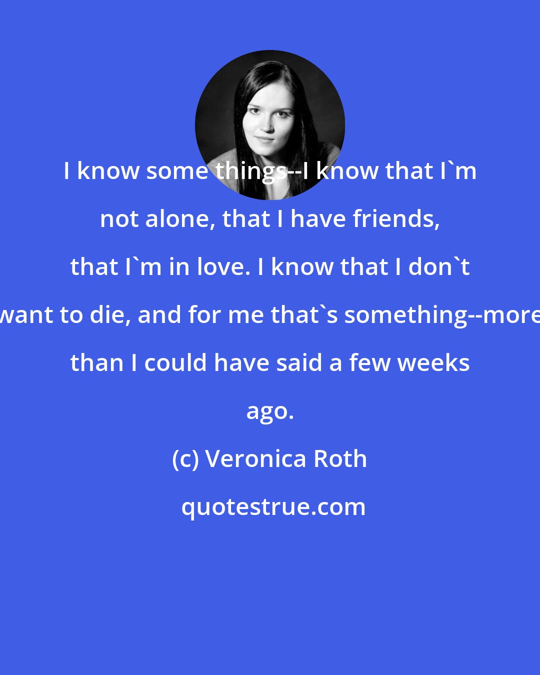 Veronica Roth: I know some things--I know that I'm not alone, that I have friends, that I'm in love. I know that I don't want to die, and for me that's something--more than I could have said a few weeks ago.