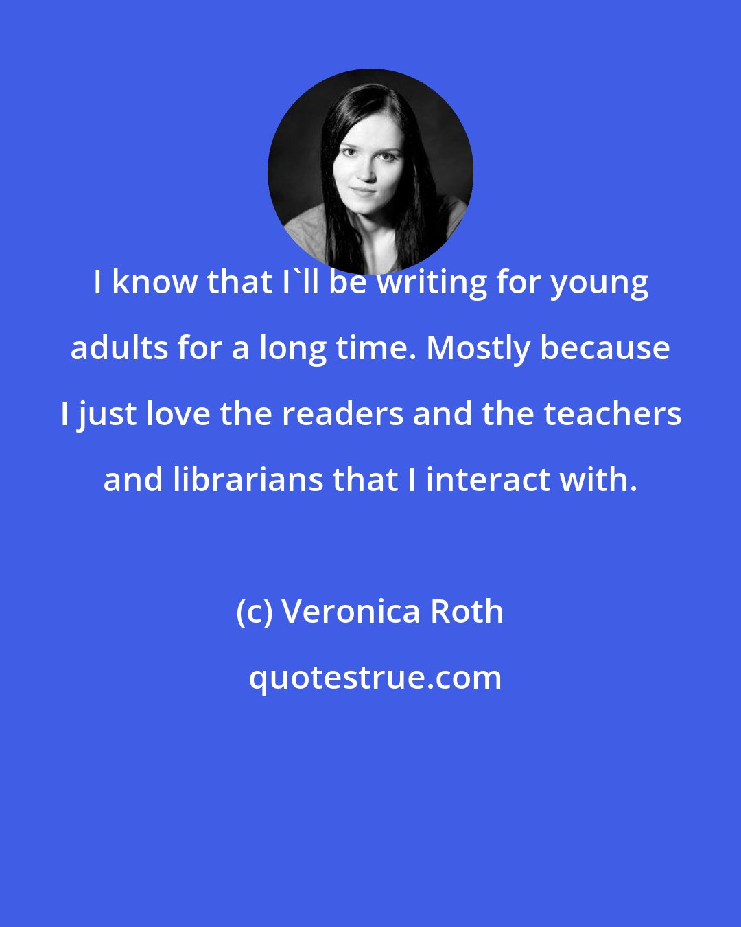 Veronica Roth: I know that I'll be writing for young adults for a long time. Mostly because I just love the readers and the teachers and librarians that I interact with.