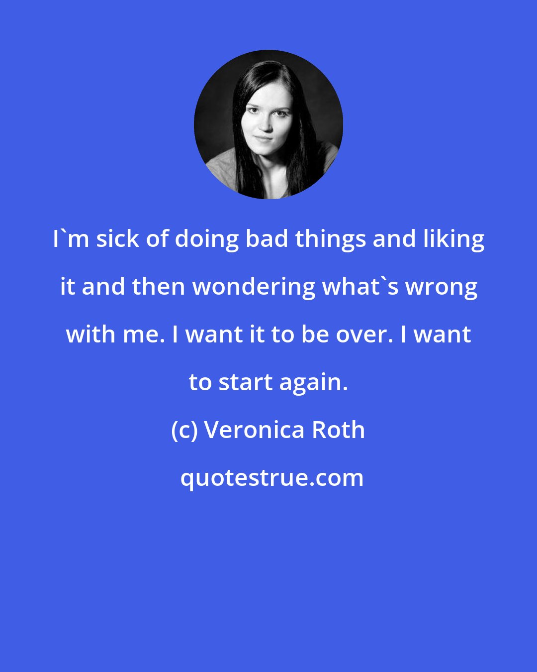 Veronica Roth: I'm sick of doing bad things and liking it and then wondering what's wrong with me. I want it to be over. I want to start again.