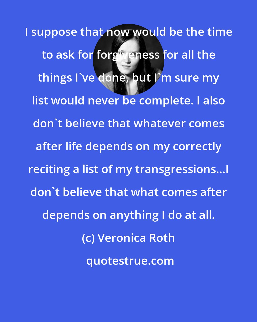 Veronica Roth: I suppose that now would be the time to ask for forgiveness for all the things I've done, but I'm sure my list would never be complete. I also don't believe that whatever comes after life depends on my correctly reciting a list of my transgressions...I don't believe that what comes after depends on anything I do at all.