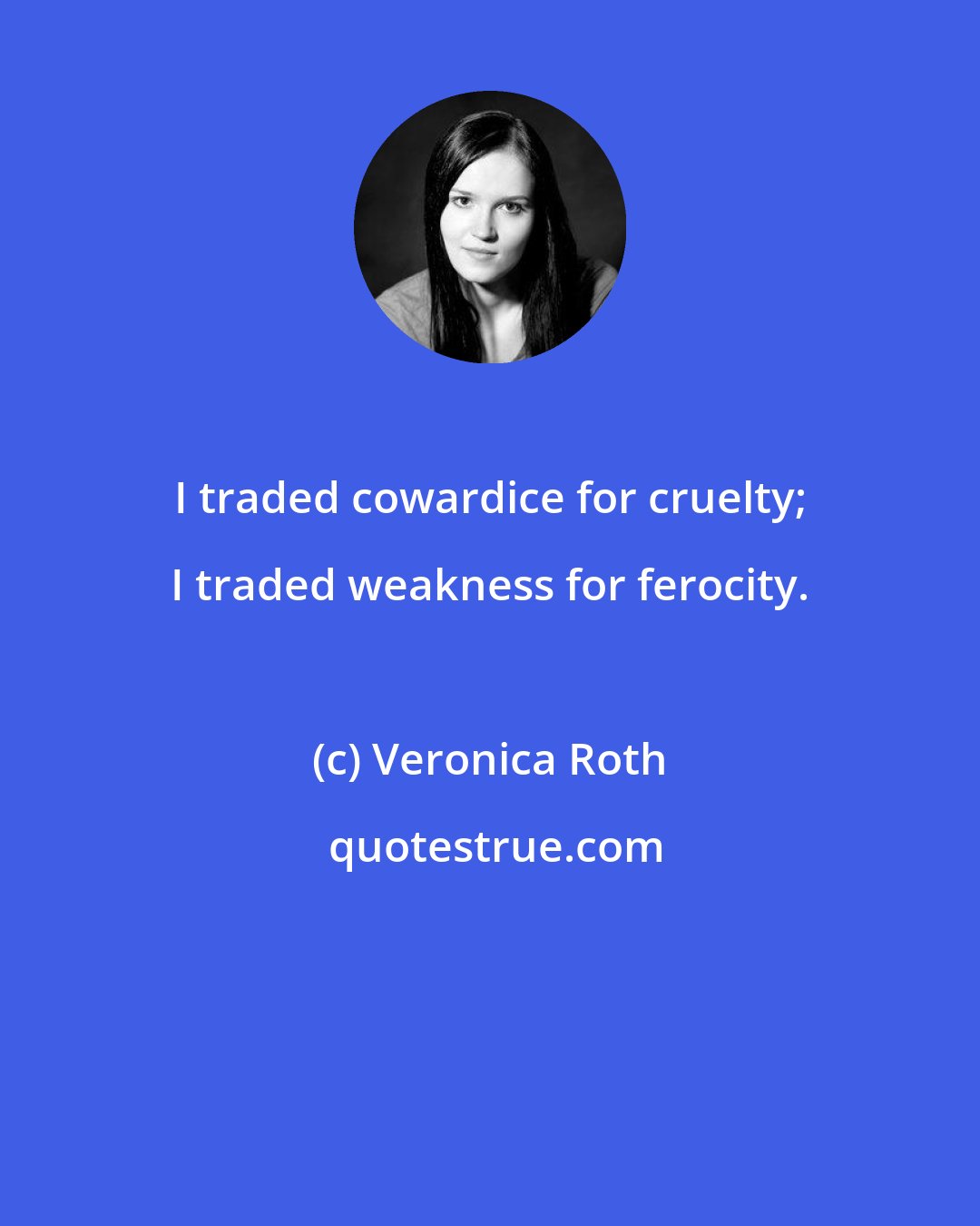 Veronica Roth: I traded cowardice for cruelty; I traded weakness for ferocity.