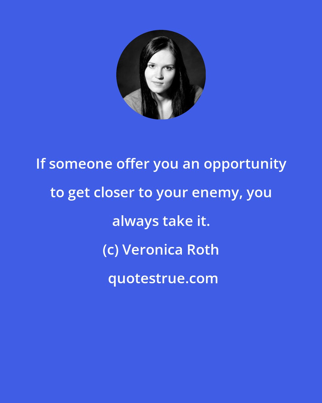 Veronica Roth: If someone offer you an opportunity to get closer to your enemy, you always take it.