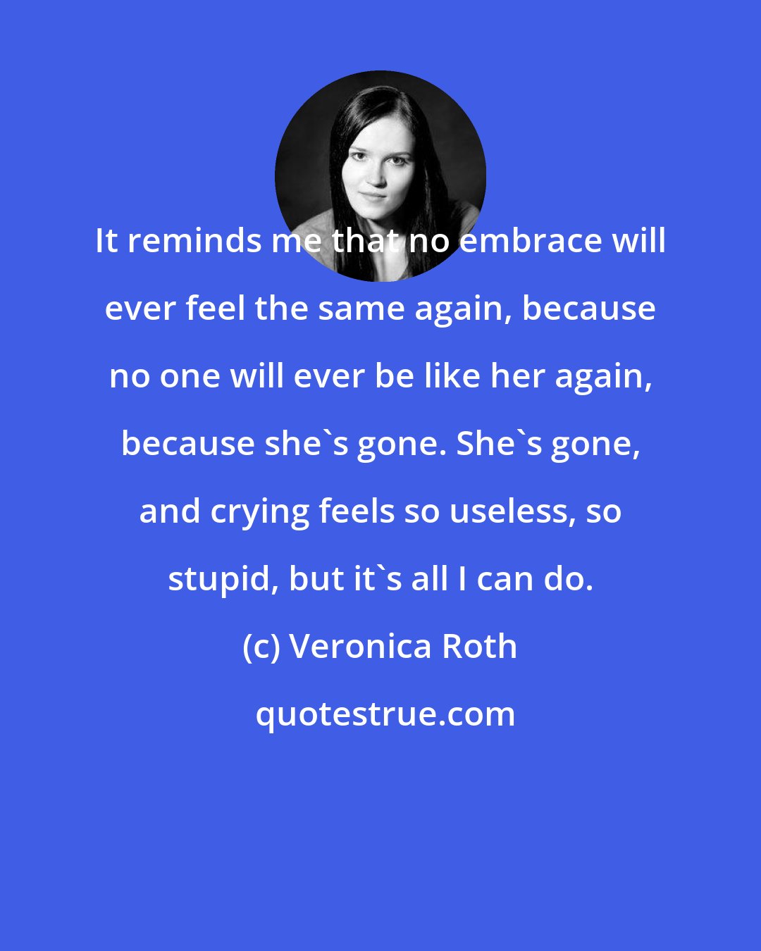 Veronica Roth: It reminds me that no embrace will ever feel the same again, because no one will ever be like her again, because she's gone. She's gone, and crying feels so useless, so stupid, but it's all I can do.