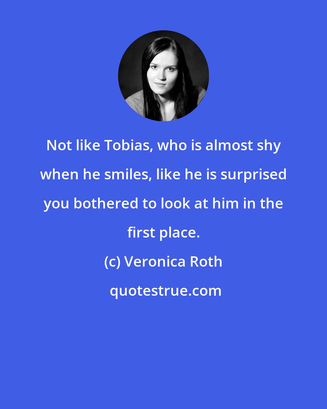 Veronica Roth: Not like Tobias, who is almost shy when he smiles, like he is surprised you bothered to look at him in the first place.