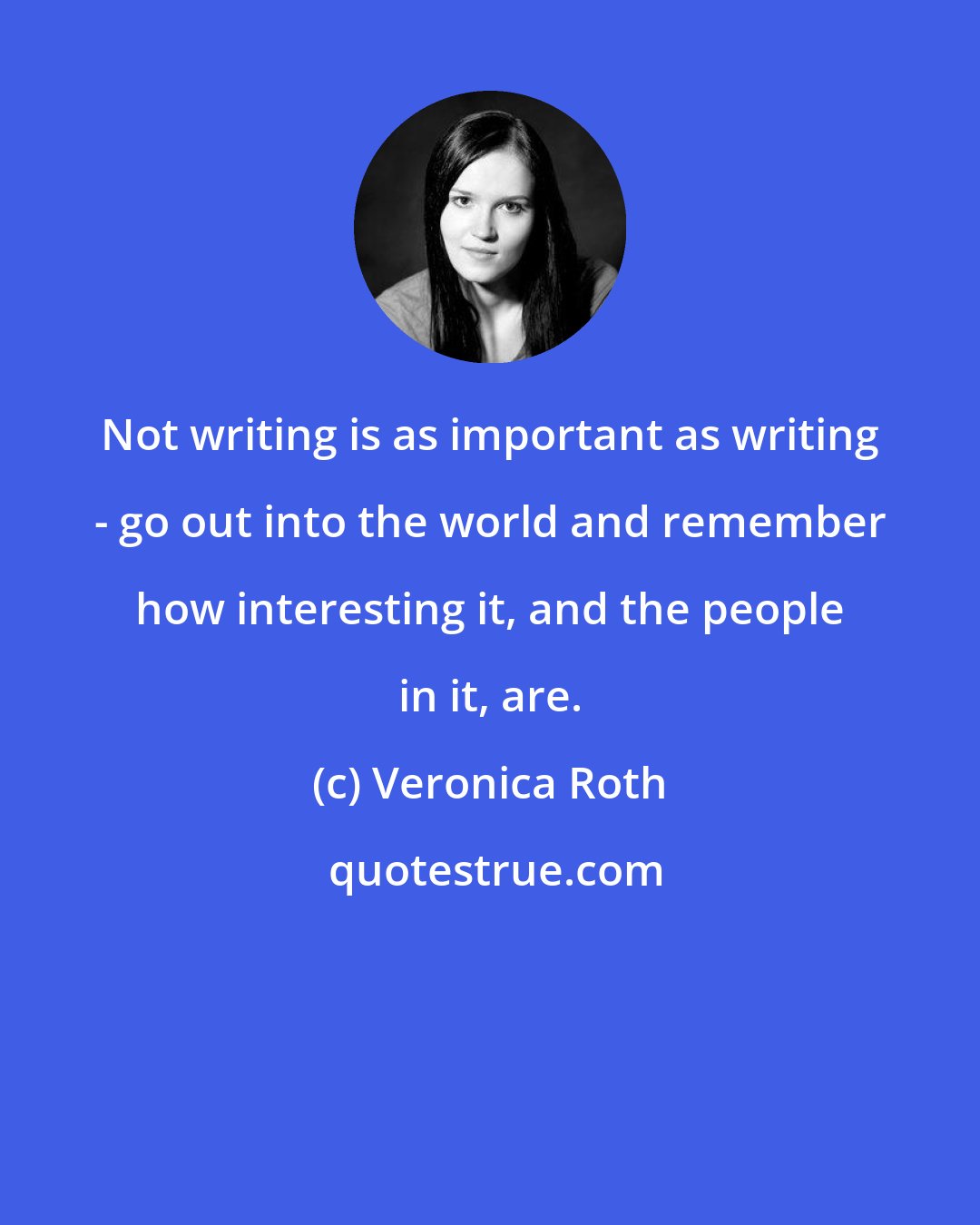 Veronica Roth: Not writing is as important as writing - go out into the world and remember how interesting it, and the people in it, are.