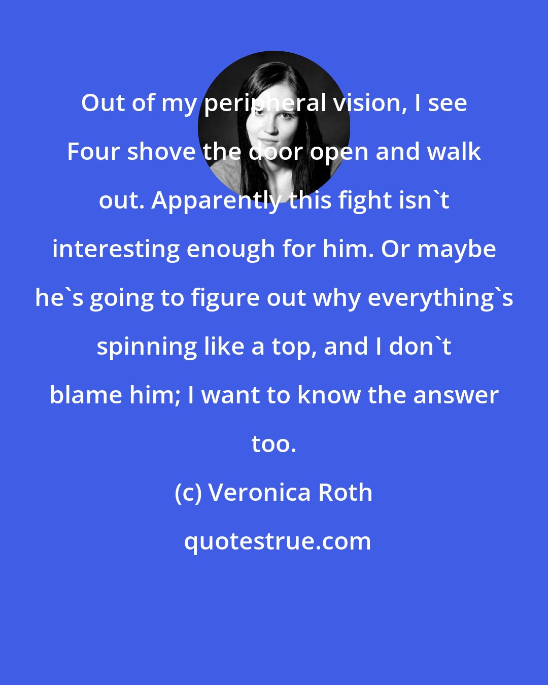 Veronica Roth: Out of my peripheral vision, I see Four shove the door open and walk out. Apparently this fight isn't interesting enough for him. Or maybe he's going to figure out why everything's spinning like a top, and I don't blame him; I want to know the answer too.