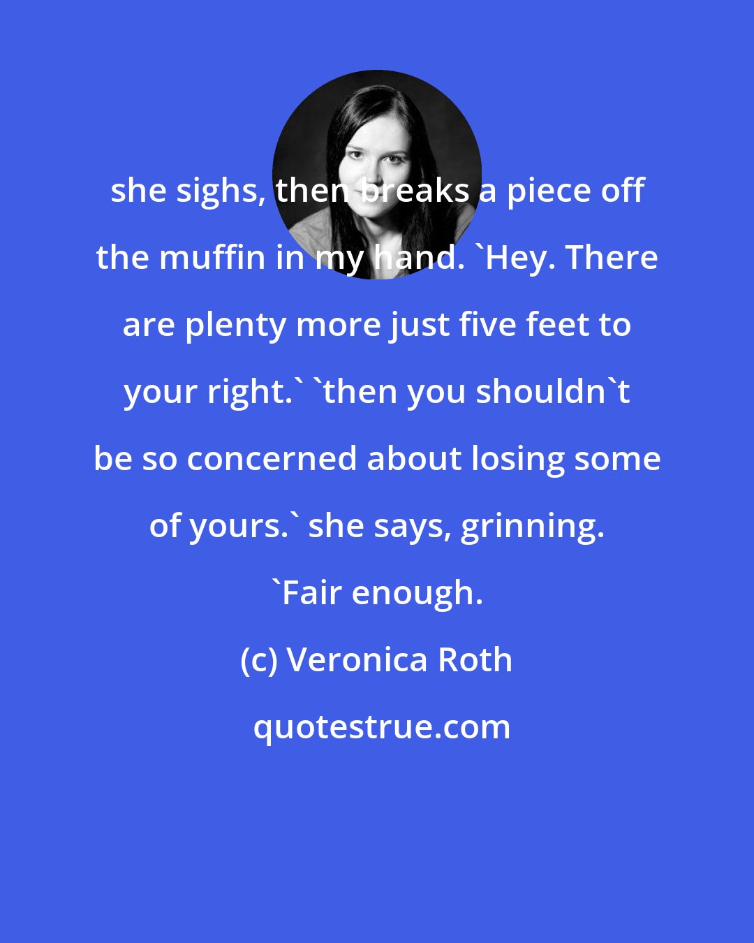 Veronica Roth: she sighs, then breaks a piece off the muffin in my hand. 'Hey. There are plenty more just five feet to your right.' 'then you shouldn't be so concerned about losing some of yours.' she says, grinning. 'Fair enough.