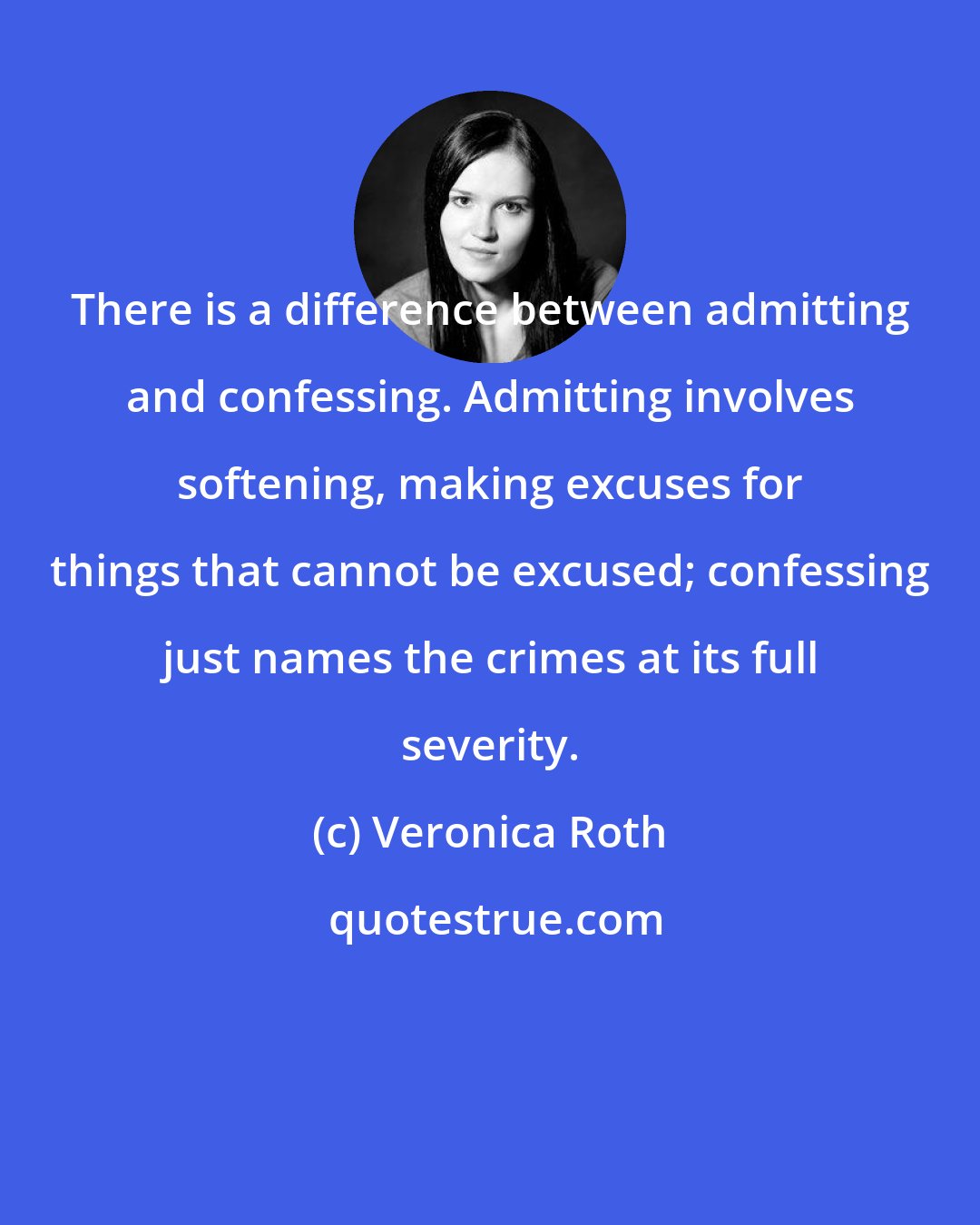 Veronica Roth: There is a difference between admitting and confessing. Admitting involves softening, making excuses for things that cannot be excused; confessing just names the crimes at its full severity.