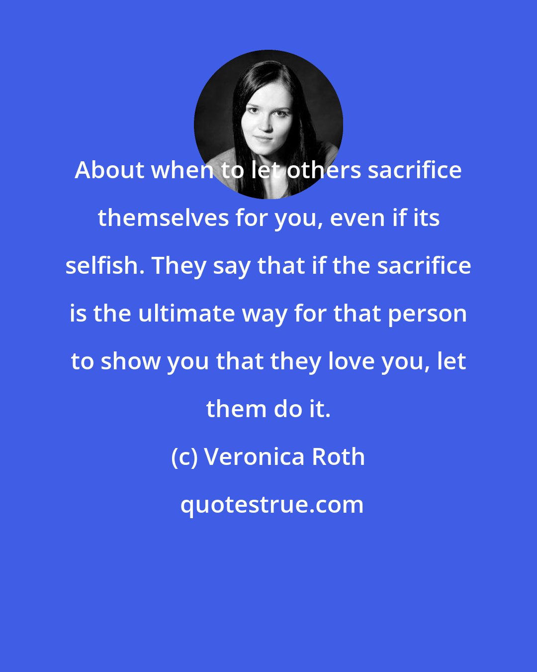 Veronica Roth: About when to let others sacrifice themselves for you, even if its selfish. They say that if the sacrifice is the ultimate way for that person to show you that they love you, let them do it.